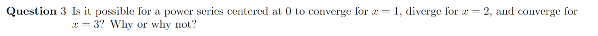 Question 3 Is it possible for a power series centered at 0 to converge for x = 1, diverge for x = 2, and converge for
3? Why or why not?
X =
