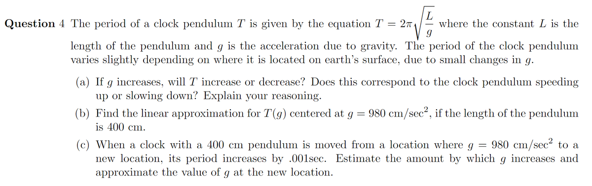 Question 4 The period of a clock pendulum T is given by the equation T = 27
L
where the constant L is the
length of the pendulum and g is the acceleration due to gravity. The period of the clock pendulum
varies slightly depending on where it is located on earth's surface, due to small changes in g.
(a) If g increases, will T increase or decrease? Does this correspond to the clock pendulum speeding
up or slowing down? Explain your reasoning.
980 cm/sec2, if the length of the pendulum
(b) Find the linear approximation for T(g) centered at g
is 400 cm.
980 cm/sec to a
(c) When a clock with a 400 cm pendulum is moved from a location where g
new location, its period increases by .001sec. Estimate the amount by which g increases and
approximate the value of g at the new location.
