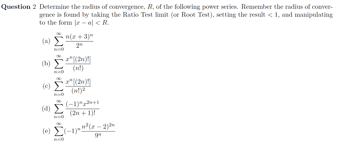 Question 2 Determine the radius of convergence, R, of the following power series. Remember the radius of conver-
gence is found by taking the Ratio Test limit (or Root Test), setting the result < 1, and manipulating
to the form |x – a| < R.
п(x + 3)"
(a)
2n
n=0
(b) "(2n)!|
(n!)
n=0
x" [(2n)!]
(c) E
(n!)2
n=0
(d) (-1)",2n+1
(2n + 1)!
n=0
(e) (-1)"n2(x – 2)2n
9n
n=0
