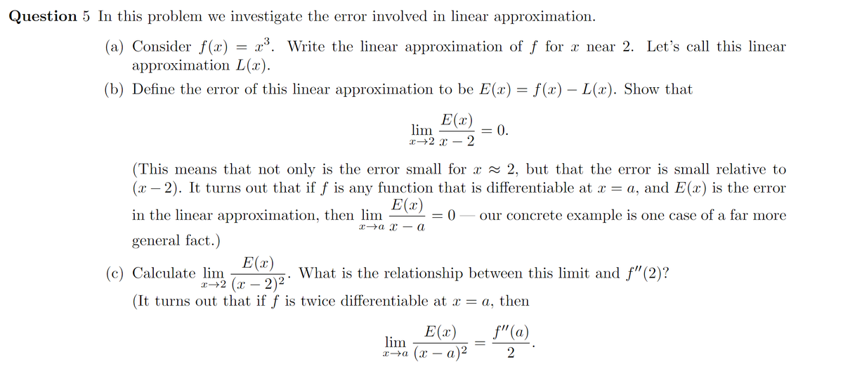 Question 5 In this problem we investigate the error involved in linear approximation.
(a) Consider f(x) = x³. Write the linear approximation of f for x near 2. Let's call this linear
approximation L(x).
(b) Define the error of this linear approximation to be E(x) = f(x) – L(x). Show that
E(x)
lim
x→2 x
0.
(This means that not only is the error small for x 2 2, but that the error is small relative to
(x – 2). It turns out that if f is any function that is differentiable at x = a, and E(x) is the error
E(x)
in the linear approximation, then lim
our concrete example is one case of a far more
x>a x – a
general fact.)
E(x)
x→2 (x – 2)2
(c) Calculate lim
What is the relationship between this limit and f"(2)?
(It turns out that if f is twice differentiable at x = a, then
E(x)
f"(a)
lim
%3D
x>a (x – a)2
2
