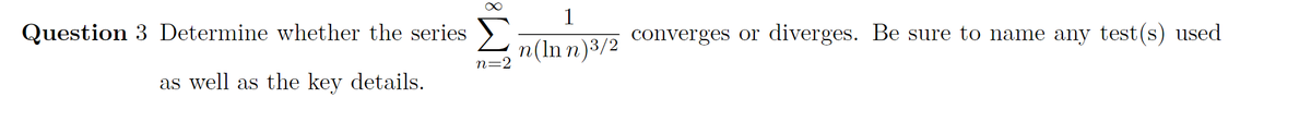 1
Σ
Question 3 Determine whether the series
converges or diverges. Be sure to name any test(s) used
n(In n)3/2
n=2
as well as the key details.
