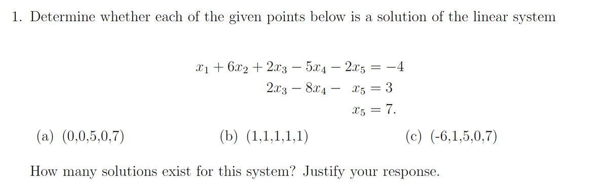 1. Determine whether each of the given points below is a solution of the linear system
x1 + 6x2 + 2x3 – 5x4 − 2x5
2x38x4- X5
-4
3
X5 = 7.
=
=
(a) (0,0,5,0,7)
(b) (1,1,1,1,1)
How many solutions exist for this system? Justify your response.
(c) (-6,1,5,0,7)