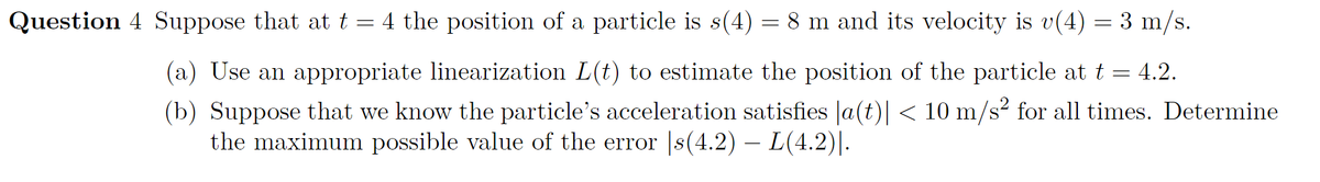 Question 4 Suppose that at t = 4 the position of a particle is s(4) = 8 m and its velocity is v(4) = 3 m/s.
(a) Use an appropriate linearization L(t) to estimate the position of the particle at t = 4.2.
(b) Suppose that we know the particle's acceleration satisfies la(t)| < 10 m/s² for all times. Determine
the maximum possible value of the error |s(4.2) – L(4.2)|-
