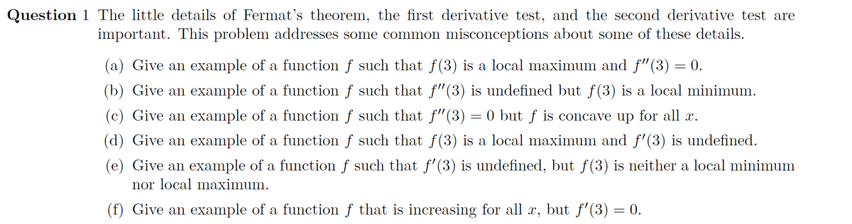Question 1 The little details of Fermat's theorem, the first derivative test, and the second derivative test are
important. This problem addresses some common misconceptions about some of these details.
(a) Give an example of a function f such that f(3) is a local maximum and f"(3) = 0.
(b) Give an example of a function f such that f"(3) is undefined but f(3) is a local minimum.
(c) Give an example of a function f such that f"(3)
0 but f is concave up for all x.
(d) Give an example of a function f such that f(3) is a local maximum and f'(3) is undefined.
(e) Give an example of a function f such that f'(3) is undefined, but f(3) is neither a local minimum
nor local maximum.
(f) Give an example of a function f that is increasing for all x, but f'(3) = 0.

