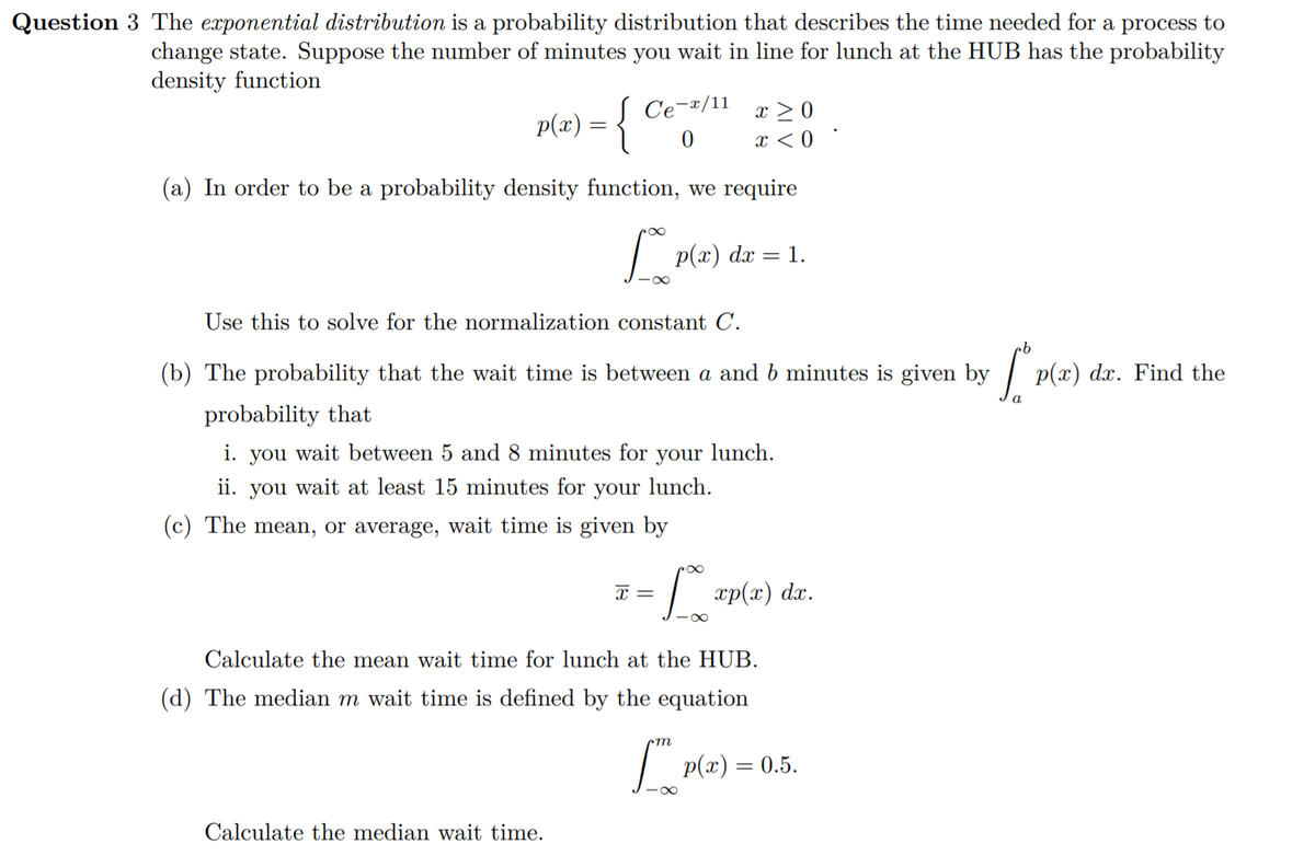 Question 3 The exponential distribution is a probability distribution that describes the time needed for a process to
change state. Suppose the number of minutes you wait in line for lunch at the HUB has the probability
density function
Ce-¤/11
x > 0
p(x) = {
x < 0
(a) In order to be a probability density function, we require
| p(a)
1.
dx =
Use this to solve for the normalization constant C.
(b) The probability that the wait time is between a and b minutes is given by
p(x) dx. Find the
probability that
i. you wait between 5 and 8 minutes for your lunch.
ii. you wait at least 15 minutes for your
lunch.
(c) The mean, or average, wait time is given by
x =
dx.
-00
Calculate the mean wait time for lunch at the HUB.
(d) The median m wait time is defined by the equation
| p(x) = 0.5.
Calculate the median wait time.
