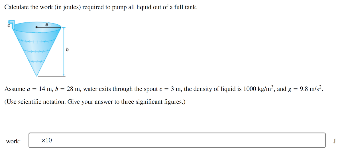 Calculate the work (in joules) required to pump all liquid out of a full tank.
b
Assume a = 14 m, b = 28 m, water exits through the spout c = 3 m, the density of liquid is 1000 kg/m³, and g
9.8 m/s?.
(Use scientific notation. Give your answer to three significant figures.)
work:
x10
J
