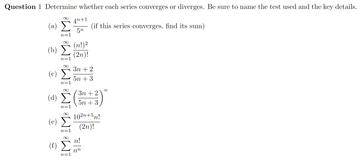 Question 1 Determine whether each series converges or diverges. Be sure to name the test used and the key details.
4n+1
(a)
(if this series converges, find its sum)
5n
n=1
(n!)2
(2n)!
(b)
n=1
Зп + 2
(c)
5n + 3
n=1
n
Зп + 2
(d) >
5n + 3
n=:
102n+5n!
(e) E
(2n)!
n=:
n!
(f) E
nn
n=1

