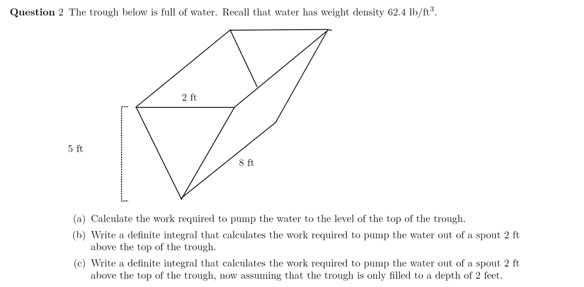 Question 2 The trough below is full of water. Recall that water has weight density 62.4 lb/ft³.
2 ft
5 ft
8 ft
(a) Calculate the work required to pump the water to the level of the top of the trough.
(b) Write a definite integral that calculates the work required to pump the water out of a spout 2 ft
above the top of the trough.
(c) Write a definite integral that calculates the work required to pump the water out of a spout 2 ft
above the top of the trough, now assuming that the trough is only filled to a depth of 2 feet.
