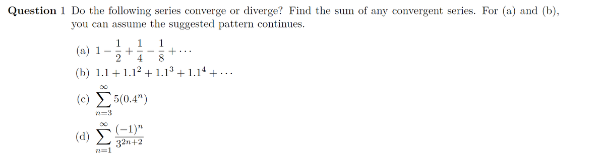 Question 1 Do the following series converge or diverge? Find the sum of any convergent series. For (a) and (b),
you can assume the suggested pattern continues.
1
(а) 1
1
+
8.
4
3
(b) 1.1 +1.1² + 1.1³ + 1.14 +...
(c) 5(0.4")
n=3
(-1)"
(d) )
32п+2
n=1
