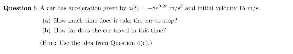 Question 6 A car has acceleration given by a(t) = –8e'
.2t m/s? and initial velocity 15 m/s.
(a) How much time does it take the car to stop?
(b) How far does the car travel in this time?
(Hint: Use the idea from Question 4(c).)
