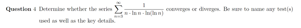 1
Question 4 Determine whether the series
converges or diverges. Be sure to name any test(s)
n· Inn · In(ln n)
n=3
used as well as the key details.
