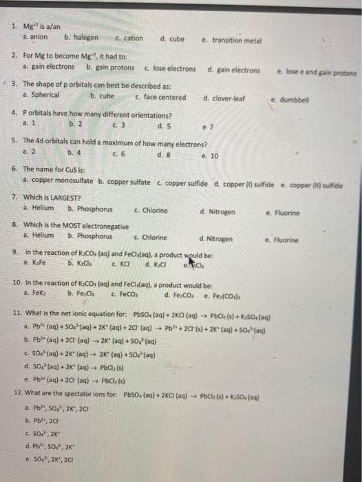 1. Mg is a/an
a. anion
b. halogen
C. cation
d. cube
e. transition metal
2. For Mg to become Mg, it had to:
a. gain electrons
b. gain protons
c. lose electrons
d. gain electrons
e. lose e and pain protons
3. The shape of p orbitals can best be described as:
a. Spherical
b. cube
c. face centered
d. clover-leaf
e. dumbbell
4. Porbitals have how many different orientations?
a. 1
ь. 2
c. 3
d. 5
e 7
5. The 4d orbitals can hold a maximum of how many electrons?
а. 2
b. 4
C. 6
d. 8
e. 10
6. The name for Cus is:
a. copper monosulfate b. copper sulfate c. copper sulfide d. copper (1) sulfide e. copper () sulfide
7. Which is LARGEST?
a. Helium
b. Phosphorus
c. Chlorine
d. Nitrogen
e. Fluorine
8. Which is the MOST electronegative
a. Helium
b. Phosphorus
c. Chlorine
d. Nitrogen
e. Fluorine
9. In the reaction of K.CO (aq) and FeCla(aq), a product would be:
a. Kafe
b. KCh
C. KCI
d. KCI
e.Cl
10. In the reaction of K:CO (aq) and FeCli(aq), a product would be:
a. Fek
b. Fe:Ch
c. FeCO,
d. Fe:CO
e. Fe(CO)s
11. What is the net ionic equation for: PbSO (aq) + 2KCI (aq) → PbCl (s) + K:SO (aq)
a. Pb" (aq) + SO(aq) + 2K" (aq) + 20 (aq)
Pb + 20 (s) + 2K" (aq) + So(aa)
b. Pb" (aq) + 20r (aq) 2K (aq) + So (aq)
c. SO (aq) + 2K (ag) 2K" (aq) + So (ag)
d. So taq) + 2K' (aq) PbCl, (s)
e. Pb" (aq) + 2C (aq) PbClh (s)
12. What are the spectator ions for: PbSo. (aq) + 2KCI (aq) PbCh (s) + KaSOalaq)
a. Pb, So, 2K", 20
b. Pb, 20
c So, 2K
d. Pb, so, 2K
e. So, 2K, 20CH
