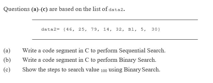 Questions (a)-(c) are based on the list of data2.
data2= {46, 25, 79, 14, 32, Bl, 5, 30}
(a)
Write a code segment in C to perform Sequential Search.
(b)
Write a code segment in C to perform Binary Search.
(c)
Show the steps to search value 100 using Binary Search.
