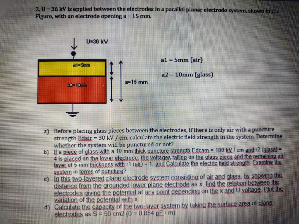 2. U= 36 kV is applied between the electrodes in a parallel planar electrode system, shown in the
Figure, with an electrode opening a = 15 mm.
U=36 kV
a1 = 5mm (air)
at-Snm
a2 = 10mm (glass)
a=15 mm
a) Before placing glass pieces between the electrodes, if there is only air with a puncture
strength Edair= 30 kV / cm, calculate the electric field strength in the system. Determine
whether the system will be punctured or not?
b) f a piece of glass with a 10 mm thick puncture strength Edcam = 100 kV / cm and r2 (glass) =
4 is placed on the lower electrode, the voltages falling on the glass Riece and the remaining ait
layer of 5 mm thickness with r1 (ai) = 1, and Calculate the electric field strength Examine the
system in terms of puncture?
c) In this two-Jayered plane electrode system consisting of air and glass, by showing the
distance from the grounded lower plane electrode as x, find the relation between the
electrodes giving the potential at any point depending on the x and U voltage Plot the
variation of the potential with x.
d) Calculate the capacity of the two-layer system by taking the surface area of plane
electrodes as S = 50 cm2 (0 8.854 pF/m).
