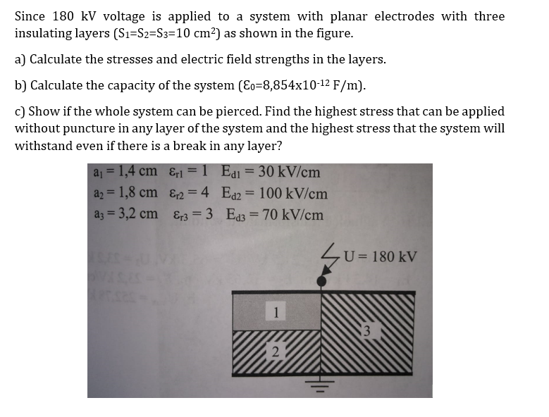 Since 180 kV voltage is applied to a system with planar electrodes with three
insulating layers (Sı=S2=S3=10 cm²) as shown in the figure.
a) Calculate the stresses and electric field strengths in the layers.
b) Calculate the capacity of the system (Eo=8,854x10-12 F/m).
c) Show if the whole system can be pierced. Find the highest stress that can be applied
without puncture in any layer of the system and the highest stress that the system will
withstand even if there is a break in any layer?
a1 = 1,4 cm &rl = 1 Ea1 = 30 kV/cm
az = 1,8 cm &2 = 4 Ea2 = 100 kV/cm
az = 3,2 cm &r3 = 3 Ed3 = 70 kV/cm
%3D
%3D
LU= 180 kV
1
2
