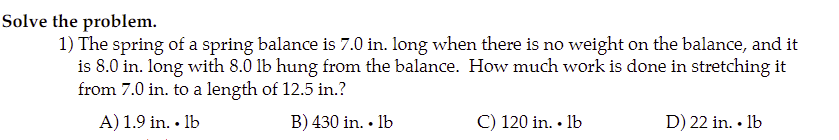 Solve the problem.
1) The spring of a spring balance is 7.0 in. long when there is no weight on the balance, and it
is 8.0 in. long with 8.0 lb hung from the balance. How much work is done in stretching it
from 7.0 in. to a length of 12.5 in.?
A) 1.9 in. • lb
B) 430 in. • lb
C) 120 in. • Ib
D) 22 in. • Ib
