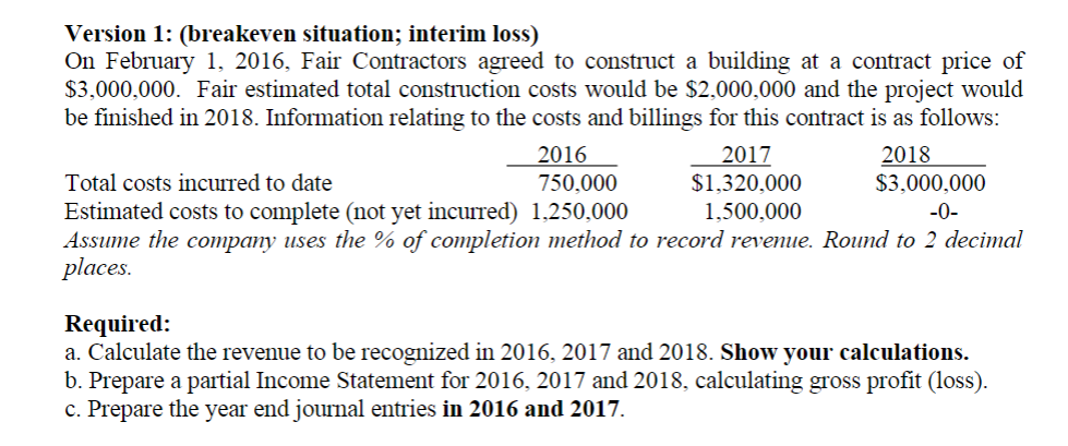 Version 1: (breakeven situation; interim loss)
On February 1, 2016, Fair Contractors agreed to construct a building at a contract price of
$3,000,000. Fair estimated total construction costs would be $2,000,000 and the project would
be finished in 2018. Information relating to the costs and billings for this contract is as follows:
2016
750,000
2017
$1,320,000
2018
$3,000,000
Total costs incurred to date
1,500,000
-0-
Estimated costs to complete (not yet incurred) 1,250,000
Assume the company uses the % of completion method to record revenue. Round to 2 decimal
places.
Required:
a. Calculate the revenue to be recognized in 2016, 2017 and 2018. Show your calculations.
b. Prepare a partial Income Statement for 2016, 2017 and 2018, calculating gross profit (loss).
c. Prepare the year end journal entries in 2016 and 2017.