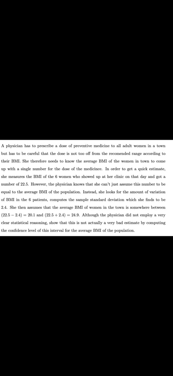 A physician has to prescribe a dose of preventive medicine to all adult women in a town
but has to be careful that the dose is not too off from the recomended range according to
their BMI. She therefore needs to know the average BMI of the women in town to come
up with a single number for the dose of the medicince. In order to get a quick estimate,
she measures the BMI of the 6 women who showed up at her clinic on that day and got a
number of 22.5. However, the physician knows that she can't just assume this number to be
equal to the average BMI of the population. Instead, she looks for the amount of variation
of BMI in the 6 patients, computes the sample standard deviation which she finds to be
2.4. She then assumes that the average BMI of women in the town is somewhere between
(22.5 – 2.4) = 20.1 and (22.5 + 2.4) = 24.9. Although the physician did not employ a very
clear statistical reasoning, show that this is not actually a very bad estimate by computing
the confidence level of this interval for the average BMI of the population.
