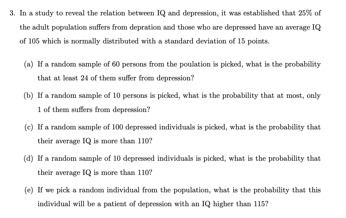 3. In a study to reveal the relation between IQ and depression, it was established that 25% of
the adult population suffers from depration and those who are depressed have an average IQ
of 105 which is normally distributed with a standard deviation of 15 points.
(a) If a random sample of 60 persons from the poulation is picked, what is the probability
that at least 24 of them suffer from depression?
(b) If a random sample of 10 persons is picked, what is the probability that at most, only
1 of them suffers from depression?
(c) If a random sample of 100 depressed individuals is picked, what is the probability that
their average IQ is more than 110?
(d) If a random sample of 10 depressed individuals is picked, what is the probability that
their average IQ is more than 110?
(e) If we pick a random individual from the population, what is the probability that this
individual will be a patient of depression with an IQ higher than 115?
