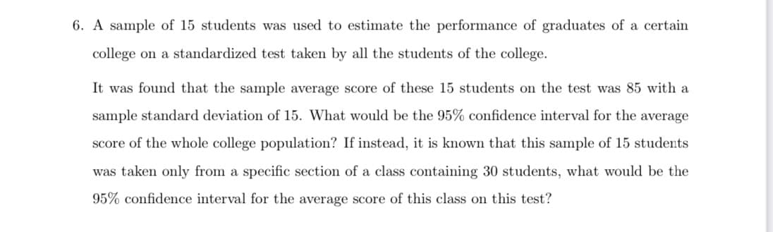 6. A sample of 15 students was used to estimate the performance of graduates of a certain
college on a standardized test taken by all the students of the college.
It was found that the sample average score of these 15 students on the test was 85 with a
sample standard deviation of 15. What would be the 95% confidence interval for the average
score of the whole college population? If instead, it is known that this sample of 15 students
was taken only from a specific section of a class containing 30 students, what would be the
95% confidence interval for the average score of this class on this test?

