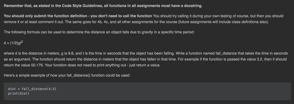 Remember that, as stated in the Code Style Guidelines, all functions in all assignments must have a docstring.
You should only submit the function definition - you don't need to call the function You should try calling it during your own testing of course, but then you should
remove it or at least comment it out. The same goes for 4b, 4c, and all other assignments for the course (future assignments will include class definitions also).
The following formula can be used to determine the distance an object falls due to gravity in a specific time period:
d = (1/2)gt?
where d is the distance in meters, g is 9.8, and t is the time in seconds that the object has been falling. Write a function named fall_distance that takes the time in seconds
as an argument. The function should return the distance in meters that the object has fallen in that time. For example if the function is passed the value 3.2, then it should
return the value 50.176. Your function does not need to print anything out - just return a value.
Here's a simple example of how your fall_distance() function could be used:
dist = fall_distance(4.5)
print(dist)
