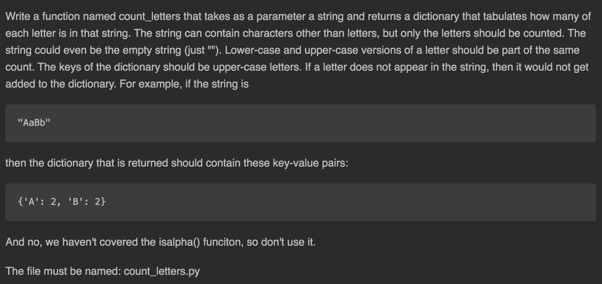 Write a function named count_letters that takes as a parameter a string and returns a dictionary that tabulates how many of
each letter is in that string. The string can contain characters other than letters, but only the letters should be counted. The
string could even be the empty string (just ""). Lower-case and upper-case versions of a letter should be part of the same
count. The keys of the dictionary should be upper-case letters. If a letter does not appear in the string, then it would not get
added to the dictionary. For example, if the string is
"AaBb"
then the dictionary that is returned should contain these key-value pairs:
{'A': 2, 'B': 2}
And no, we haven't covered the isalpha() funciton, so don't use it.
The file must be named: count_letters.py
