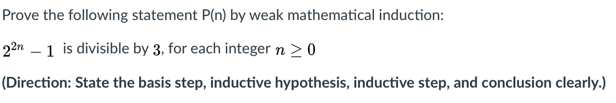 Prove the following statement P(n) by weak mathematical induction:
22n – 1 is divisible by 3, for each integer n > 0
(Direction: State the basis step, inductive hypothesis, inductive step, and conclusion clearly.)
