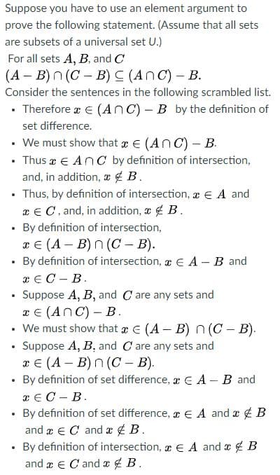 Suppose you have to use an element argument to
prove the following statement. (Assume that all sets
are subsets of a universal set U.)
For all sets A, B, and C
(A – B) n (C - B) C (AnC)- B.
Consider the sentences in the following scrambled list.
• Therefore a E (AnC) - B by the definition of
set difference.
• We must show that E (AnC)- B.
• Thus x € AnC by definition of intersection,
and, in addition, x ¢ B.
• Thus, by definition of intersection, x € A and
x€ C, and, in addition, a4 B.
• By definition of intersection,
те (А — В)П (С — B).
• By definition of intersection, r E A - B and
TE C - B.
Suppose A, B, and C are any sets and
x E (AnC) – B.
• We must show that a E (A B) n(C- B).
• Suppose A, B, and C are any sets and
хе (А- В)n(С - В).
• By definition of set difference, E A-B and
x € C - B.
• By definition of set difference, r E A and a B
and a € C and a ¢ B.
• By definition of intersection, a € A and a B
and æ e C and e ¢ B.
