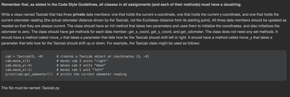 Remember that, as stated in the Code Style Guidelines, all classes in all assignments (and each of their methods) must have a docstring.
Write a class named Taxicab that has three private data members: one that holds the current x-coordinate, one that holds the current y-coordinate, and one that holds the
current odometer reading (the actual odometer distance driven by the Taxicab, not the Euclidean distance from its starting point). All three data members should be updated as
needed so that they are always current. The class should have an init method that takes two parameters and uses them to initialize the coordinates, and also initializes the
odometer to zero. The class should have get methods for each data member: get_x_coord, get_y_coord, and get_odometer. The class does not need any set methods. It
should have a method called move_x that takes a parameter that tells how far the Taxicab should shift left or right. It should have a method called move_y that takes a
parameter that tells how far the Taxicab should shift up or down. For example, the Taxicab class might be used as follows:
cab = Taxicab(5, -8)
cab.move_x(3)
cab.move_y(-4)
cab.move_x(-1)
print(cab.get_odometer()) # prints the current odometer reading
# creates a Taxicab object at coordinates (5, -8)
# moves cab 3 units "right"
# moves cab 4 units "down"
# moves cab 1 unit "left"
The file must be named: Taxicab.py
