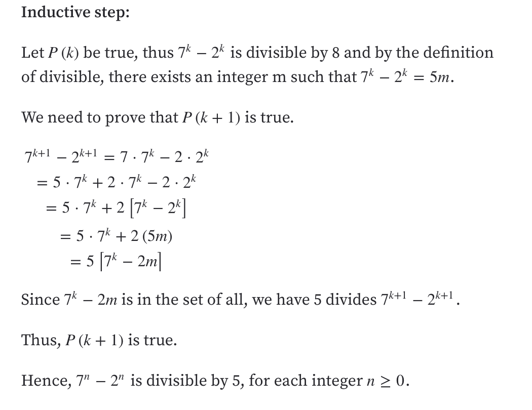 Inductive step:
Let P (k) be true, thus 7k – 2k is divisible by 8 and by the definition
of divisible, there exists an integer m such that 7k – 2k = 5m.
We need to prove that P (k + 1) is true.
7k+1 – 2k+1 = 7 . 7k – 2 · 2k
= 5· 7k + 2 · 7k – 2. 2k
= 5 - 7* + 2 [7* – 2*]
%3D
= 5· 7k + 2 (5m)
= 5 [7k – 2m]
Since 7* – 2m is in the set of all, we have 5 divides 7k+1
- 2k+! .
Thus, P (k + 1) is true.
Hence, 7" – 2" is divisible by 5, for each integer n > 0.
