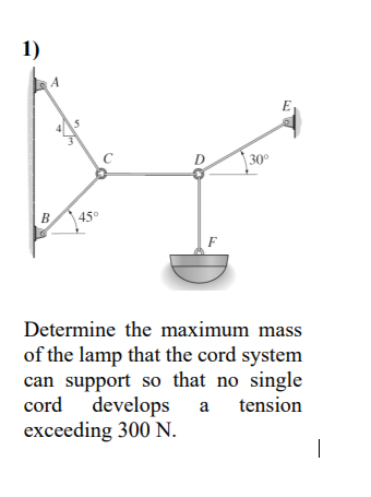 1)
5
30°
B
45°
F
Determine the maximum mass
of the lamp that the cord system
can support so that no single
cord develops
exceeding 300 N.
a tension
