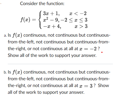 Consider the function:
x < -2
а? — 9, —2< х <3
-x + 4,
За + 1,
f(2) =
x > 3
a. Is f(x) continuous, not continuous but continuous-
from-the-left, not continuous but continuous-from-
the-right, or not continuous at all at x = -2?
Show all of the work to support your answer.
b. Is f(x) continuous, not continuous but continuous-
from-the-left, not continuous but continuous-from-
the-right, or not continuous at all at r = 3? Show
all of the work to support your answer.
