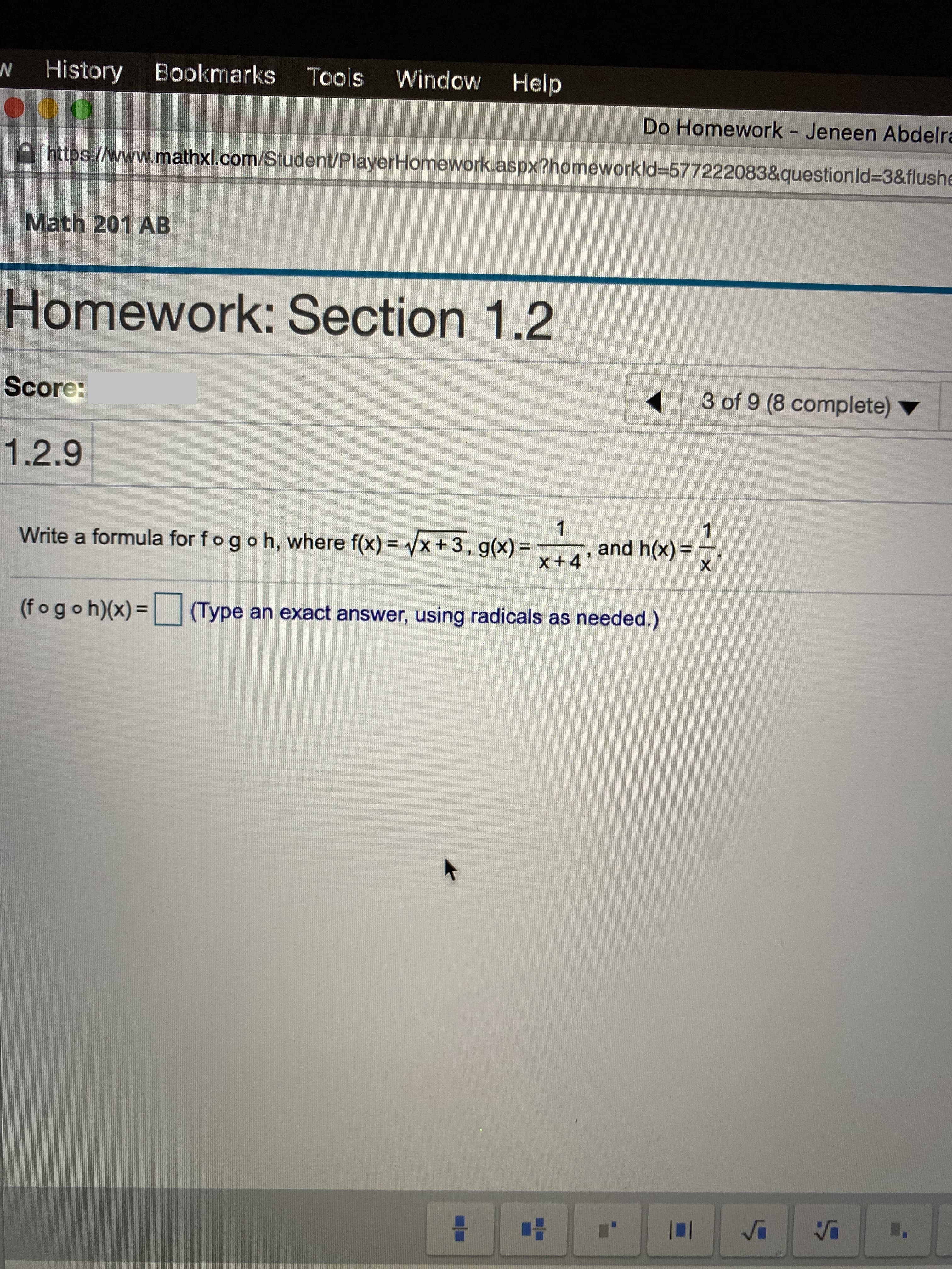 History
Bookmarks
Tools
Window Help
Do Homework - Jeneen Abdelra
https://www.mathxl.com/Student/PlayerHomework.aspx?homeworkld3577222083&questionld3&flushe
Math 201 AB
Homework: Section 1.2
Score:
3 of 9 (8 complete)
1.2.9
1
Write a formula for fogoh, where f(x) = Vx + 3, g(x) =
1
and h(x) =
%3D
x+4'
(fogoh)(x) =
(Type an exact answer, using radicals as needed.)
