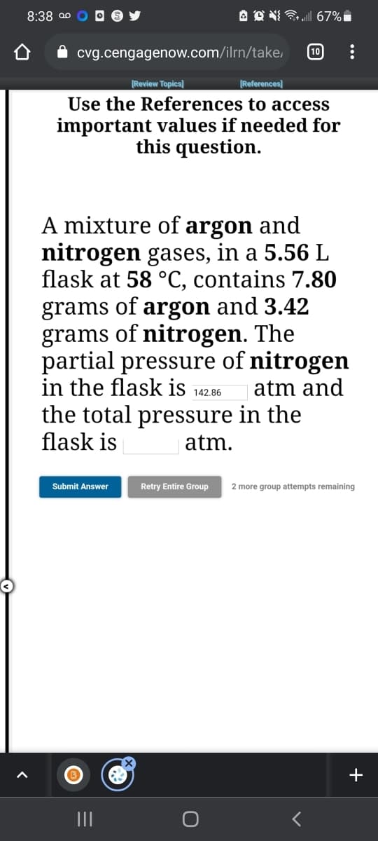 8:38 ao
67%
10
cvg.cengagenow.com/ilrn/take,
[Review Topics]
|References]
Use the References to access
important values if needed for
this question.
A mixture of argon and
nitrogen gases, in a 5.56 L
flask at 58 °C, contains 7.80
of
and 3.42
grams
grams of nitrogen. The
partial pressure of nitrogen
in the flask is
argon
atm and
142.86
the total pressure in the
flask is
| atm.
Submit Answer
Retry Entire Group
2 more group attempts remaining
+
II
