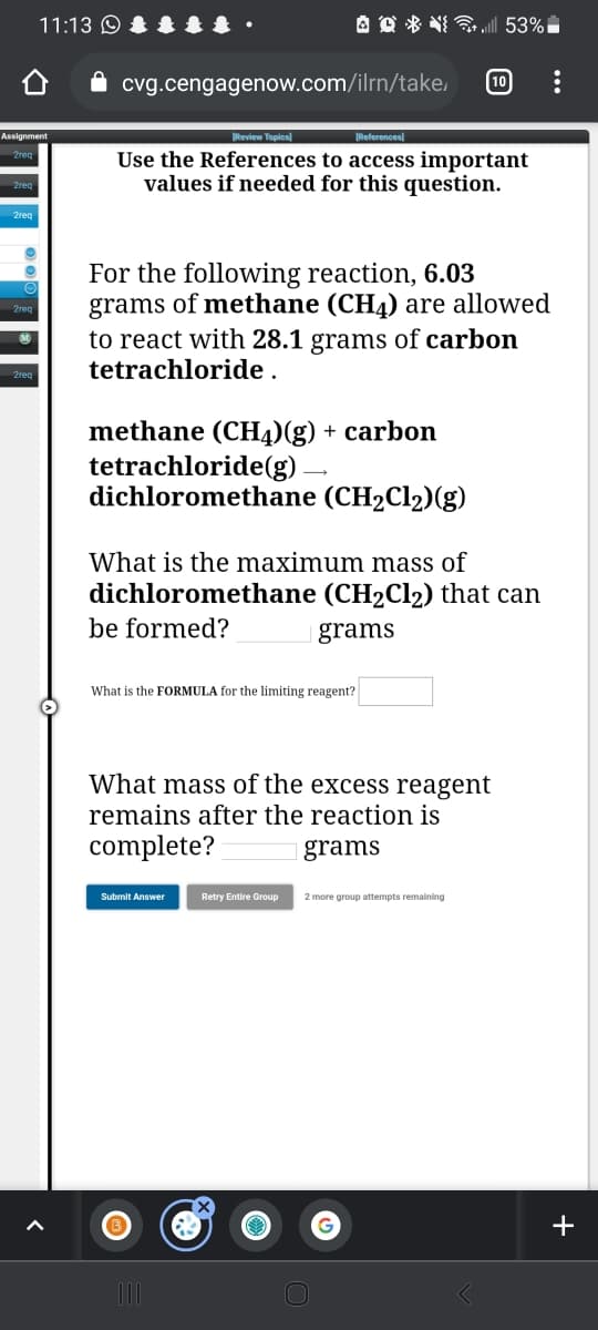11:13 O &
A O * NI „| 53%
10
cvg.cengagenow.com/ilrn/take,
Assignment
Review Topics)
|References)
Use the References to access important
values if needed for this question.
2reg
For the following reaction, 6.03
grams of methane (CH4) are allowed
to react with 28.1 grams of carbon
tetrachloride .
methane (CH4)(g) + carbon
tetrachloride(g).
dichloromethane (CH2C12)(g)
What is the maximum mass of
dichloromethane (CH2C12) that can
be formed?
grams
What is the FORMULA for the limiting reagent?
What mass of the excess reagent
remains after the reaction is
complete?
grams
Submit Answer
Retry Entire Group
2 more group attempts remaining
+
