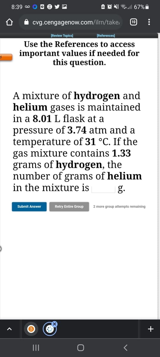 8:39 ao
10
cvg.cengagenow.com/ilrn/take,
[Review Topics]
[References
Use the References to access
important values if needed for
this question.
A mixture of hydrogen and
helium gases is maintained
in a 8.01 L flask at a
pressure of 3.74 atm and a
temperature of 31 °C. If the
gas mixture contains 1.33
grams of hydrogen, the
number of grams of helium
in the mixture is
|g.
Submit Answer
Retry Entire Group
2 more group attempts remaining
+
II
