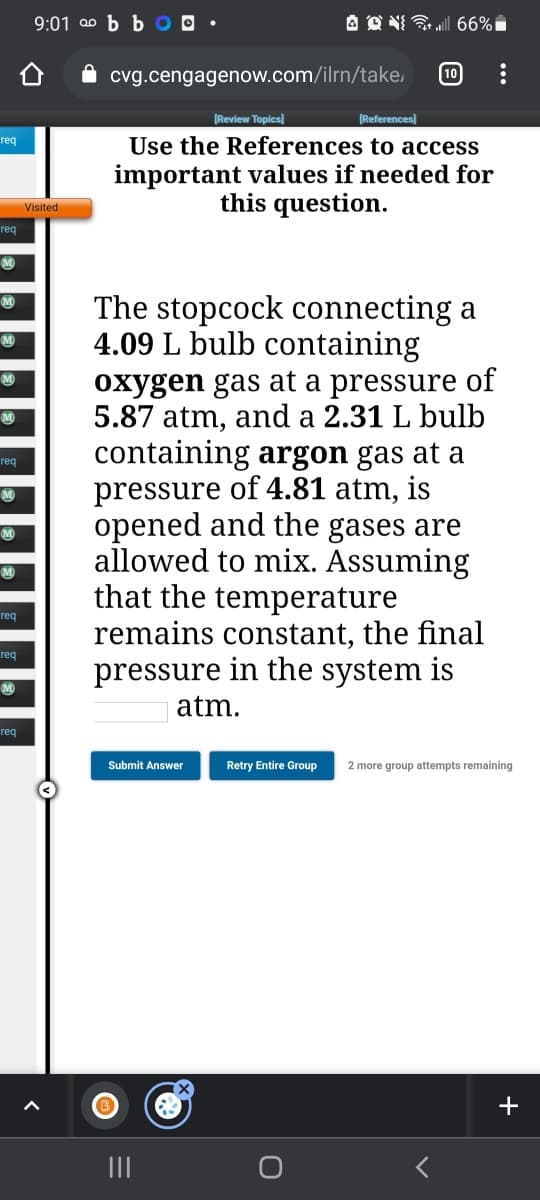 9:01 00 b b O O •
A O NI 66%i
cvg.cengagenow.com/ilrn/take,
10
Review Topics)
[References)
Use the References to access
important values if needed for
this question.
req
Visited
req
M
The stopcock connecting a
4.09 L bulb containing
oxygen gas at a pressure of
5.87 atm, and a 2.31 L bulb
containing argon gas at a
pressure of 4.81 atm, is
opened and the gases are
allowed to mix. Assuming
that the temperature
remains constant, the final
pressure in the system is
req
M
req
req
atm.
req
Submit Answer
Retry Entire Group
2 more group attempts remaining
+
II
