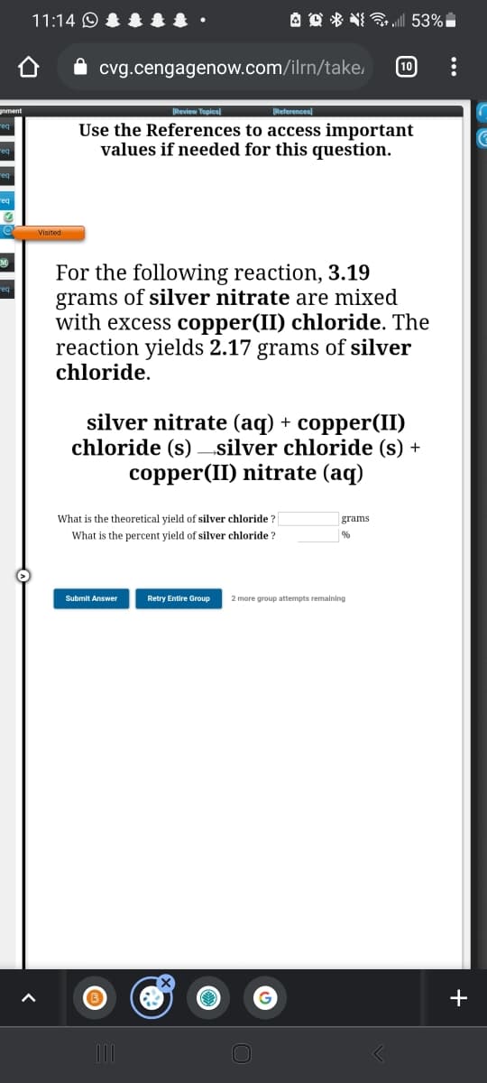 11:14 O
A O * NI „| 53%
10
cvg.cengagenow.com/ilrn/take,
Review Topical
References)
Use the References to access important
values if needed for this question.
For the following reaction, 3.19
grams of silver nitrate are mixed
with excess copper(II) chloride. The
reaction yields 2.17 grams of silver
chloride.
silver nitrate (aq) + copper(II)
chloride (s) silver chloride (s) +
copper(II) nitrate (aq)
What is the theoretical yield of silver chloride ?
grams
What is the percent yield of silver chloride ?
Submit Answer
Retry Entire Group
2 more group attempts remaining
+
