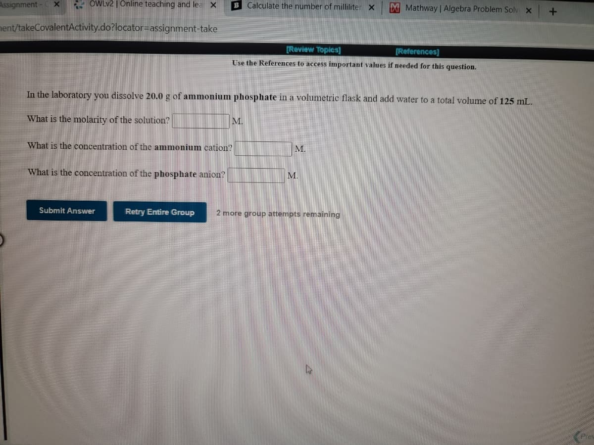 Assignment - x
- OWLV2 | Online teaching and lea X
B Calculate the number of milliliter x
M Mathway | Algebra Problem Solv x
nent/takeCovalentActivity.do?locator=assignment-take
[Review Topics]
[References]
Use the References to access important values if needed for this question.
In the laboratory you dissolve 20.0 g of ammonium phosphate in a volumetric flask and add water to a total volume of 125 mL.
What is the molarity of the solution?
M.
What is the concentration of the ammonium cation?
M.
What is the concentration of the phosphate anion?
M.
Submit Answer
Retry Entire Group
2 more group attempts remaining
