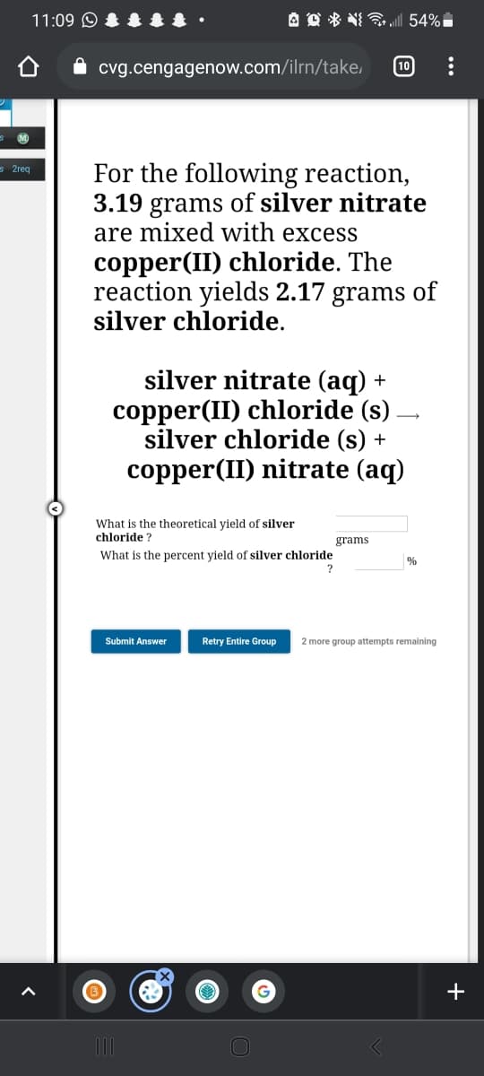 11:09 O
A D * N 54%i
cvg.cengagenow.com/ilrn/take,
10
M
For the following reaction,
3.19 grams of silver nitrate
are mixed with excess
s 2req
copper(II) chloride. The
reaction yields 2.17 grams of
silver chloride.
silver nitrate (aq) +
copper(II) chloride (s) –
silver chloride (s) +
copper(II) nitrate (aq)
What is the theoretical yield of silver
chloride ?
grams
What is the percent yield of silver chloride
?
%
Submit Answer
Retry Entire Group
2 more group attempts remaining
+
