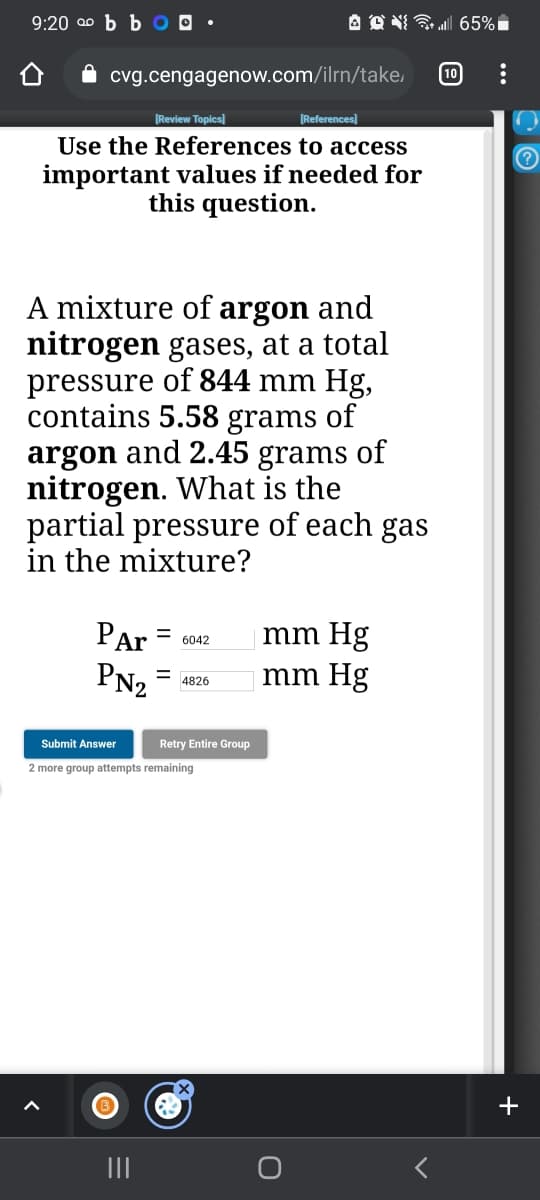 9:20 a0 b b O O •
cvg.cengagenow.com/ilrn/take,
10
[Review Topics]
[References)
Use the References to access
important values if needed for
this question.
A mixture of argon and
nitrogen gases, at a total
pressure of 844 mm Hg,
contains 5.58 grams of
argon and 2.45 grams of
nitrogen. What is the
partial pressure of each gas
in the mixture?
PAr
mm Hg
%D
6042
PN2
mm Hg
%3D
4826
Submit Answer
Retry Entire Group
2 more group attempts remaining
+
II
...
