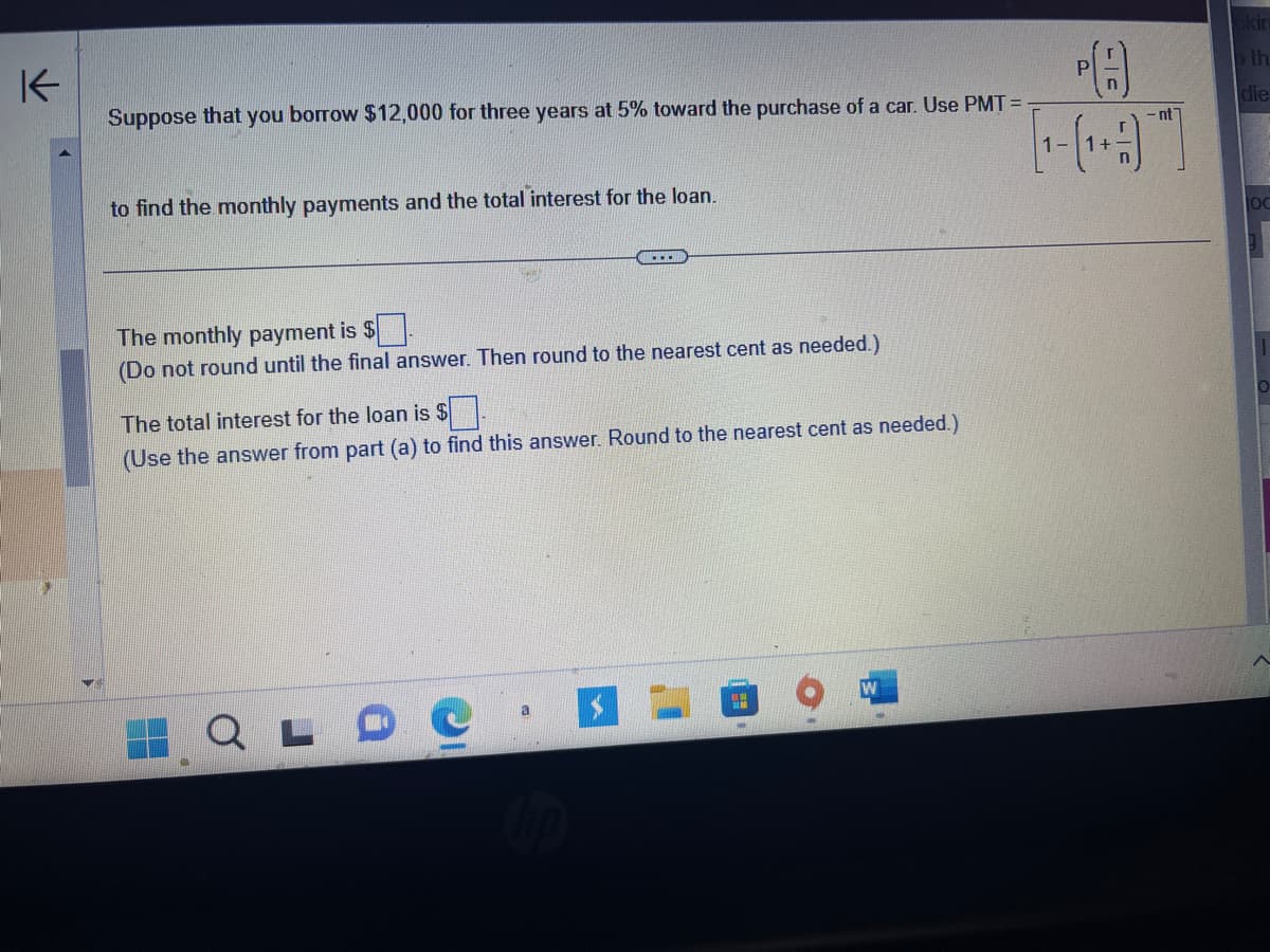 K
Suppose that you borrow $12,000 for three years at 5% toward the purchase of a car. Use PMT=
to find the monthly payments and the total interest for the loan.
...
The monthly payment is $.
(Do not round until the final answer. Then round to the nearest cent as needed.)
The total interest for the loan is $
(Use the answer from part (a) to find this answer. Round to the nearest cent as needed.)
a
ww
PA
[9]
nt
ckin
th
die
OC