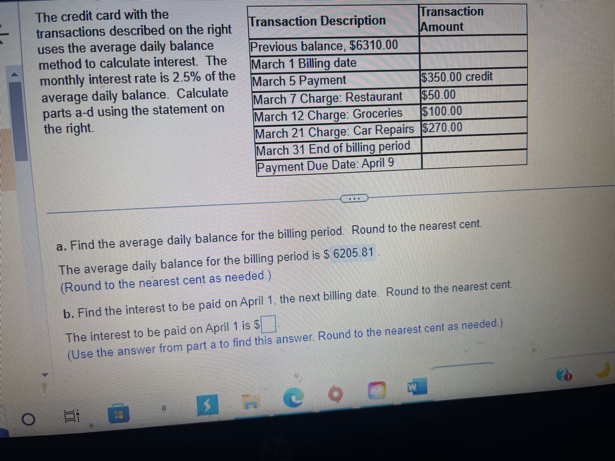 The credit card with the
transactions described on the right
uses the average daily balance
method to calculate interest. The
monthly interest rate is 2.5% of the
average daily balance. Calculate
parts a-d using the statement on
the right.
Transaction Description
Previous balance, $6310.00
March 1 Billing date
March 5 Payment
March 7 Charge: Restaurant
March 12 Charge: Groceries
March 21 Charge: Car Repairs
March 31 End of billing period
Payment Due Date: April 9
Ai
a. Find the average daily balance for the billing period. Round to the nearest cent.
The average daily balance for the billing period is $ 6205.81.
(Round to the nearest cent as needed.)
a
Transaction
Amount
b. Find the interest to be paid on April 1, the next billing date. Round to the nearest cent.
The interest to be paid on April 1 is $.
(Use the answer from part a to find this answer. Round to the nearest cent as needed.)
$350.00 credit
$50.00
$100.00
$270.00
4 HO
