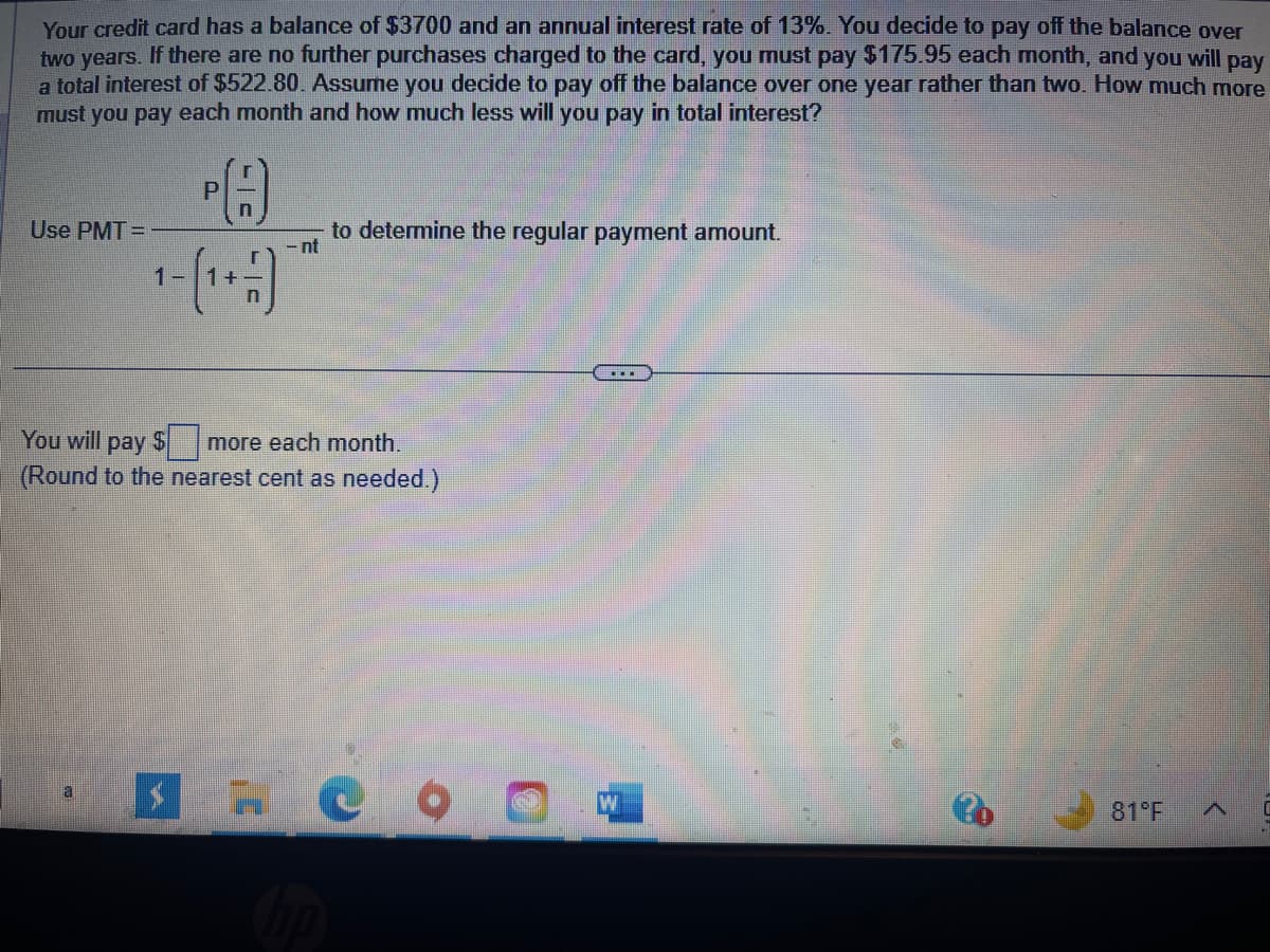 Your credit card has a balance of $3700 and an annual interest rate of 13%. You decide to pay off the balance over
two years. If there are no further purchases charged to the card, you must pay $175.95 each month, and you will pay
a total interest of $522.80. Assume you decide to pay off the balance over one year rather than two. How much more
must you pay each month and how much less will you pay in total interest?
Use PMT=
A
n
1-(1+-)
P
- nt
to determine the regular payment amount.
You will pay $ more each month.
(Round to the nearest cent as needed.)
# ૯૦
hp
W
81°F A
C