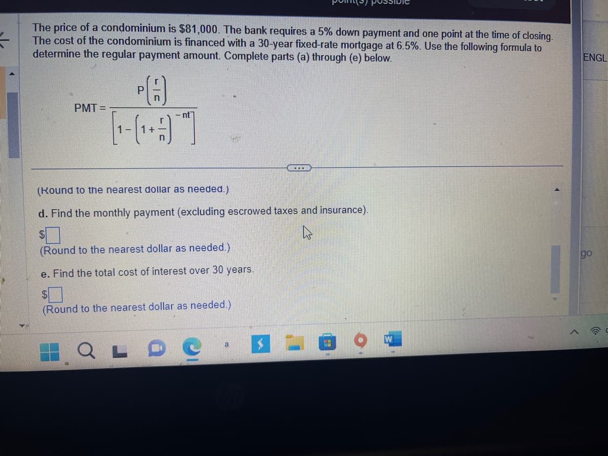 The price of a condominium is $81,000. The bank requires a 5% down payment and one point at the time of closing.
The cost of the condominium is financed with a 30-year fixed-rate mortgage at 6.5%. Use the following formula to
determine the regular payment amount. Complete parts (a) through (e) below.
PMT=
P
n
- nt
[1₁- (₁ + ]
(Round to the nearest dollar as needed.)
d. Find the monthly payment (excluding escrowed taxes and insurance).
$
h
(Round to the nearest dollar as needed.)
e. Find the total cost of interest over 30 years.
(Round to the nearest dollar as needed.)
www.
a
"
ENGL
go