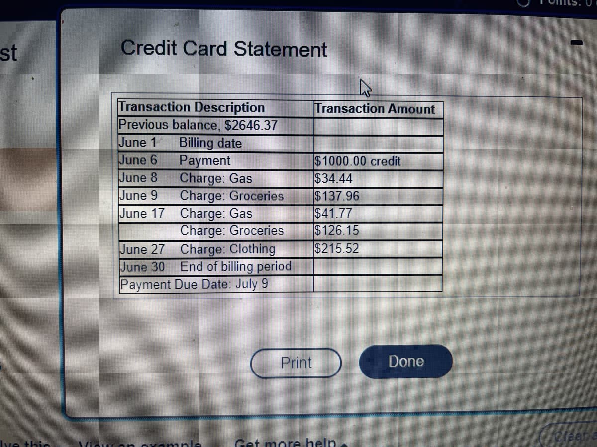 st
Ive this
Credit Card Statement
Transaction Description
Previous balance, $2646.37
June 1
Billing date
June 6
Payment
June 8
Charge: Gas
June 9
Charge: Groceries
June 17
Charge: Gas
Charge: Groceries
Charge: Clothing
June 27
June 30
End of billing period
Payment Due Date: July 9
View or example
Print
A
Transaction Amount
$1000.00 credit
$34.44
$137.96
$41.77
$126.15
$215.52
Get more help.
Done
Clear a