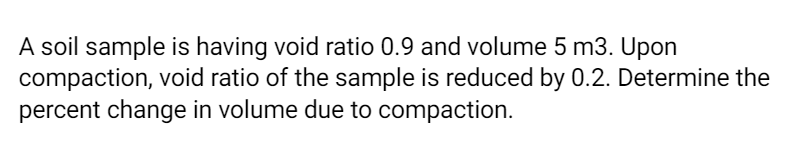 A soil sample is having void ratio 0.9 and volume 5 m3. Upon
compaction, void ratio of the sample is reduced by 0.2. Determine the
percent change in volume due to compaction.
