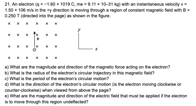 21. An electron (q = -1.60 × 1019 C, me = 9.11 x 10–31 kg) with an instantaneous velocity v =
1.50 x 106 m/s in the +y direction is moving through a region of constant magnetic field with B =
0.250 T (directed into the page) as shown in the figure.
L.
y
V
a) What are the magnitude and direction of the magnetic force acting on the electron?
b) What is the radius of the electron's circular trajectory in this magnetic field?
c) What is the period of the electron's circular motion?
d) What is the direction of the electron's circular motion (is the electron moving clockwise or
counter-clockwise) when viewed from above the page?
e) What are the magnitude and direction of the electric field that must be applied if the electron
is to move through this region undeflected?
