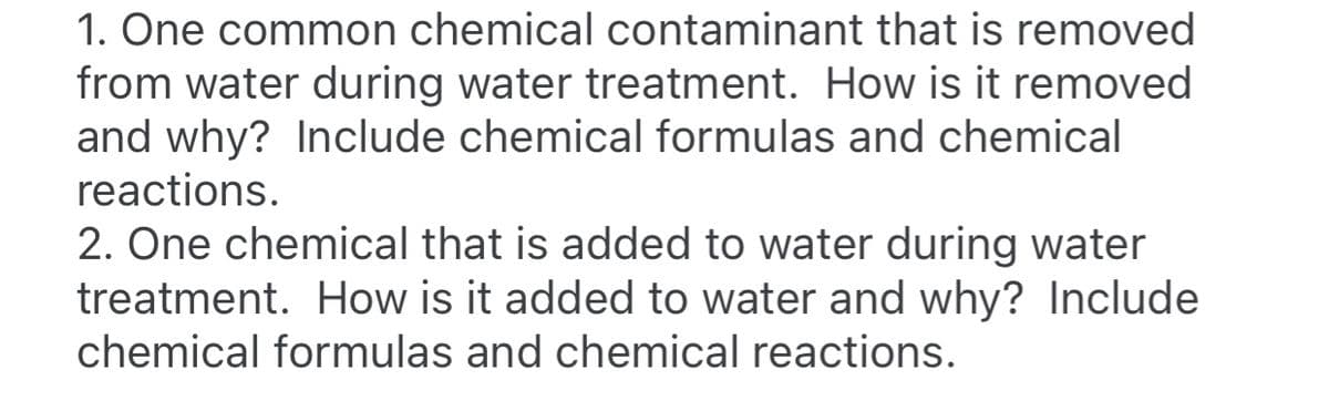 1. One common chemical contaminant that is removed
from water during water treatment. How is it removed
and why? Include chemical formulas and chemical
reactions.
2. One chemical that is added to water during water
treatment. How is it added to water and why? Include
chemical formulas and chemical reactions.
