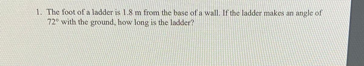1. The foot of a ladder is 1.8 m from the base of a wall. If the ladder makes an angle of
72° with the ground, how long is the ladder?
